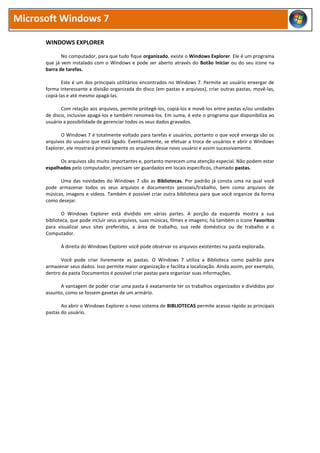 Microsoft Windows 7
WINDOWS EXPLORER
No computador, para que tudo fique organizado, existe o Windows Explorer. Ele é um programa
que já vem instalado com o Windows e pode ser aberto através do Botão Iniciar ou do seu ícone na
barra de tarefas.
Este é um dos principais utilitários encontrados no Windows 7. Permite ao usuário enxergar de
forma interessante a divisão organizada do disco (em pastas e arquivos), criar outras pastas, movê-las,
copiá-las e até mesmo apagá-las.
Com relação aos arquivos, permite protegê-los, copiá-los e movê-los entre pastas e/ou unidades
de disco, inclusive apagá-los e também renomeá-los. Em suma, é este o programa que disponibiliza ao
usuário a possibilidade de gerenciar todos os seus dados gravados.
O Windows 7 é totalmente voltado para tarefas e usuários, portanto o que você enxerga são os
arquivos do usuário que está ligado. Eventualmente, se efetuar a troca de usuários e abrir o Windows
Explorer, ele mostrará primeiramente os arquivos desse novo usuário e assim sucessivamente.
Os arquivos são muito importantes e, portanto merecem uma atenção especial. Não podem estar
espalhados pelo computador, precisam ser guardados em locais específicos, chamado pastas.
Uma das novidades do Windows 7 são as Bibliotecas. Por padrão já consta uma na qual você
pode armazenar todos os seus arquivos e documentos pessoais/trabalho, bem como arquivos de
músicas, imagens e vídeos. Também é possível criar outra biblioteca para que você organize da forma
como desejar.
O Windows Explorer está dividido em várias partes. A porção da esquerda mostra a sua
biblioteca, que pode incluir seus arquivos, suas músicas, filmes e imagens; há também o ícone Favoritos
para visualizar seus sites preferidos, a área de trabalho, sua rede doméstica ou de trabalho e o
Computador.
À direita do Windows Explorer você pode observar os arquivos existentes na pasta explorada.
Você pode criar livremente as pastas. O Windows 7 utiliza a Biblioteca como padrão para
armazenar seus dados. Isso permite maior organização e facilita a localização. Ainda assim, por exemplo,
dentro da pasta Documentos é possível criar pastas para organizar suas informações.
A vantagem de poder criar uma pasta é exatamente ter os trabalhos organizados e divididos por
assunto, como se fossem gavetas de um armário.
Ao abrir o Windows Explorer o novo sistema de BIBLIOTECAS permite acesso rápido as principais
pastas do usuário.
 