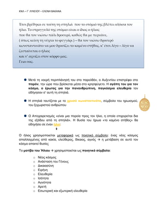 ΚΝΛ – Γ΄ ΛΥΚΕΙΟΥ – ΕΛΕΝΗ ΒΑΚΑΝΑ
Έτσι βρέθηκα σε τούτη τη σπηλιά που το στόμιό της βλέπει ολόισα τον
ήλιο. Το στρογγυλό της στόμιο είναι ο ίδιος ο ήλιος
που θα τον νιώσω πάλι δροσερό, καθώς θα με περνάνε,
( όπως κείνη τη νύχτα το φεγγάρι ) – θα τον νιώσω δροσερό
κωνσταντινάτο να μου δροσίζει το καμένο στήθος, κ’ έτσι λίγο – λίγο να
ζεσταίνεται ο ήλιος
και ν’ αχνίζει στον κόρφο μας.
Γεια σας.
Μετά τη νοερή περιπλάνησή του στο παρελθόν, ο Αυξεντίου επιστρέφει στο
παρόν, την ώρα που βρίσκεται μέσα στο κρησφύγετο. Η αγάπη του για τον
κόσμο, ο έρωτας για την πανανθρώπινη, παγκόσμια ελευθερία τον
οδήγησαν σ’ αυτή τη σπηλιά.
Η σπηλιά ταυτίζεται με το χρυσό κωνσταντινάτο, σύμβολο του ηρωισμού,
του ξεχωριστού ανθρώπου
Ο Αποχαιρετισμός «είναι μια πορεία προς τον ήλιο, η οποία επιχειρείται δια
της εξόδου από τη σπηλιά». Η θυσία του ήρωα «το καμένο στήθος» θα
οδηγήσει σε έναν ήλιο:
Ο ήλιος χρησιμοποιείται μεταφορικά ως ποιητικό σύμβολο: ένας νέος κόσμος
απαλλαγμένος από κακία, ελεύθερος, δίκαιος, αγνός  η μετάβαση σε αυτό τον
κόσμο απαιτεί θυσίες
Το μοτίβο του Ήλιου  χρησιμοποιείται ως ποιητικό σύμβολο:
o Νέος κόσμος
o Ανάσταση του Γένους
o Δικαιοσύνη
o Ειρήνη
o Ελευθερία
o Ισότητα
o Αγνότητα
o Αρετή
o Εσωτερική και εξωτερική ελευθερία
 