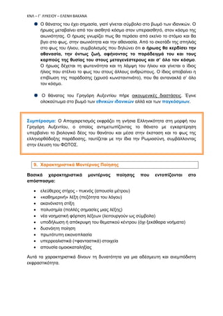 ΚΝΛ – Γ΄ ΛΥΚΕΙΟΥ – ΕΛΕΝΗ ΒΑΚΑΝΑ
Ο θάνατος του έχει σημασία, γιατί γίνεται σύμβολο στο βωμό των ιδανικών. Ο
ήρωας μεταβαίνει από τον αισθητό κόσμο στον υπεραισθητό, στον κόσμο της
αιωνιότητας. Ο ήρωας γνωρίζει πως θα περάσει από εκείνο το στόμιο και θα
βγει στο φως, στην αιωνιότητα και την αθανασία. Από το σκοτάδι της σπηλιάς
στο φως του ήλιου, συμβολισμός που δηλώνει ότι ο ήρωας θα κερδίσει την
αθανασία, την όντως ζωή, αφήνοντας το παράδειγμά του και τους
καρπούς της θυσίας του στους μεταγενέστερους και σ’ όλο τον κόσμο.
Ο ήρωας δέχεται τη φωτεινότητα και τη λάμψη του ήλιου και γίνεται ο ίδιος
ήλιος που στέλνει το φως του στους άλλους ανθρώπους. Ο ίδιος αποβαίνει η
επιβίωση της παράδοσης (χρυσό κωνσταντινάτο), που θα αντανακλά σ’ όλο
τον κόσμο.
Ο θάνατος του Γρηγόρη Αυξεντίου πήρε οικουμενικές διαστάσεις. Έγινε
ολοκαύτωμα στο βωμό των εθνικών ιδανικών αλλά και των παγκόσμιων.
Συμπέρασμα: Ο Αποχαιρετισμός εκφράζει τη γνήσια Ελληνικότητα στη μορφή του
Γρηγόρη Αυξεντίου, ο οποίος αντιμετωπίζοντας το θάνατο με εγκαρτέρηση
υπερβαίνει το βιολογικό δέος του θανάτου και μέσα στην έκσταση και το φως της
ελληνορθόδοξης παράδοσης, ταυτίζεται με την ίδια την Ρωμιοσύνη, συμβάλλοντας
στην έλευση του ΦΩΤΟΣ.
9. Χαρακτηριστικά Μοντέρνας Ποίησης
Βασικά χαρακτηριστικά μοντέρνας ποίησης που εντοπίζονται στο
απόσπασμα:
 ελεύθερος στίχος - πυκνός (απουσία μέτρου)
 «καθημερινή» λέξη (πεζότητα του λόγου)
 ακανόνιστη στίξη
 πολυσημία (πολλές σημασίες μιας λέξης)
 νέα νοηματική φόρτιση λέξεων (λειτουργούν ως σύμβολα)
 υποδήλωση ή απόκρυψη του θεματικού κέντρου (όχι ξεκάθαρα νοήματα)
 δυσνόητη ποίηση
 πρωτότυπη εικονοπλασία
 υπερρεαλιστικά (=φανταστικά) στοιχεία
 απουσία ομοιοκαταληξίας
Αυτά τα χαρακτηριστικά δίνουν τη δυνατότητα για μια αδέσμευτη και ανεμπόδιστη
εκφραστικότητα.
 