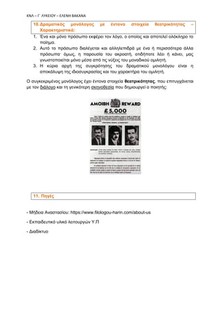 ΚΝΛ – Γ΄ ΛΥΚΕΙΟΥ – ΕΛΕΝΗ ΒΑΚΑΝΑ
10.Δραματικός μονόλογος με έντονα στοιχεία θεατρικότητας –
Χαρακτηριστικά:
1. Ένα και μόνο πρόσωπο εκφέρει τον λόγο, ο οποίος και αποτελεί ολόκληρο το
ποίημα.
2. Αυτό το πρόσωπο διαλέγεται και αλληλεπιδρά με ένα ή περισσότερα άλλα
πρόσωπα· όμως, η παρουσία του ακροατή, οτιδήποτε λέει ή κάνει, μας
γνωστοποιείται μόνο μέσα από τις νύξεις του μοναδικού ομιλητή.
3. Η κύρια αρχή της συγκρότησης του δραματικού μονολόγου είναι η
αποκάλυψη της ιδιοσυγκρασίας και του χαρακτήρα του ομιλητή.
Ο συγκεκριμένος μονόλογος έχει έντονα στοιχεία θεατρικότητας, που επιτυγχάνεται
με τον διάλογο και τη γενικότερη σκηνοθεσία που δημιουργεί ο ποιητής:
11. Πηγές
- Μήδεια Αναστασίου: https://www.filologou-harin.com/about-us
- Εκπαιδευτικό υλικό λειτουργών Υ.Π
- Διαδίκτυο
 