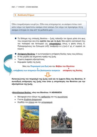 ΚΝΛ – Γ΄ ΛΥΚΕΙΟΥ – ΕΛΕΝΗ ΒΑΚΑΝΑ
8. Ανάλυση Στίχων
Όλο ετοιμάζουμαι να φύγω. Όλο σας αποχαιρετώ, κι ακόμα στέκω σαν
κάτι νάχω να προστέσω ακόμα στον κόσμο. Σα νάχω να προσφέρω λίγη
ακόμα ευτυχία σε σας απ’ το μεδούλι μου.
Το δίλλημα της επιλογής θανάτου – ζωής ταλανίζει τον ήρωα μέσα στο φως
που ονειρεύτηκε και στην αγάπη του για τη ζωή. Μια αγάπη νοσταλγική που
τον πολιορκεί και λειτουργεί ως «πειρασμός» όπως η φύση στους Ε.
Πολιορκημένους του Σολωμού («Εξ ‘αναβρύζει κι η ζωή σ’ γη, σ’ ουρανό, σε
κύμα»).
Απόφαση θανάτου  αυτοπροαίρετη απόφαση θυσίας προς τους άλλους:
 Η πιο μεγάλη και σημαντική πράξη της ζωής
 Ύψιστη έκφραση αξιοπρέπειας
 Κορυφαία πράξη της ζωής
Νίκη του Πειρασμού για Ζωή και του Φόβου του Θανάτου
υπέρβαση των ατομικών και βιολογικών αναγκών απόφαση της θυσίας
Κατανικώντας τον πειρασμό της ζωής νικά και το έμφυτο δέος του θανάτου. Η
συνειδητή απάρνηση της ζωής που είναι η υπερνίκηση του θανάτου για την
αξιοπρέπεια της ζωής.
-Αποτέλεσμα θυσίας: νίκη του Θανάτου  ΑΘΑΝΑΣΙΑ
 Μεταφορά στον κόσμο της αφθαρσίας και της αιωνιότητας
 Γίνεται Σύμβολο Διαχρονικό
 Κερδίζει τον έπαινο και την υστεροφημία
 