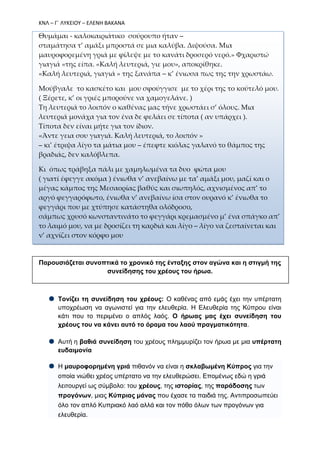 ΚΝΛ – Γ΄ ΛΥΚΕΙΟΥ – ΕΛΕΝΗ ΒΑΚΑΝΑ
Θυμάμαι - καλοκαιριάτικο σούρουπο ήταν –
σταμάτησα τ’ αμάξι μπροστά σε μια καλύβα. Διψούσα. Μια
μαυροφορεμένη γριά με φίλεψε με το κανάτι δροσερό νερό.» Φχαριστώ
γιαγιά «της είπα. «Καλή λευτεριά, γιε μου», αποκρίθηκε.
«Καλή λευτεριά, γιαγιά » της ξανάπα – κ’ ένιωσα πως της την χρωστάω.
Μούβγαλε το κασκέτο και μου σφούγγισε με το χέρι της το κούτελό μου.
( Ξέρετε, κ’ οι γριές μπορούνε να χαμογελάνε. )
Τη λευτεριά το λοιπόν ο καθένας μας τήνε χρωστάει σ’ όλους. Μια
λευτεριά μονάχα για τον ένα δε φελάει σε τίποτα ( αν υπάρχει ).
Τίποτα δεν είναι μήτε για τον ίδιον.
«Άντε γεια σου γιαγιά. Καλή λευτεριά, το λοιπόν »
– κι’ έτριψα λίγο τα μάτια μου – έπεφτε κιόλας γαλανό το θάμπος της
βραδιάς, δεν καλόβλεπα.
Κι όπως τράβηξα πάλι με χαμηλωμένα τα δυο φώτα μου
( γιατί έφεγγε ακόμα ) ένιωθα ν’ ανεβαίνω με τα’ αμάξι μου, μαζί και ο
μέγας κάμπος της Μεσαορίας βαθύς και σιωπηλός, αχνισμένος απ’ το
αργό φεγγαρόφωτο, ένιωθα ν’ ανεβαίνω ίσα στον ουρανό κ’ ένιωθα το
φεγγάρι που με χτύπησε κατάστηθα ολόδροσο,
σάμπως χρυσό κωνσταντινάτο το φεγγάρι κρεμασμένο μ’ ένα σπάγκο απ’
το λαιμό μου, να με δροσίζει τη καρδιά και λίγο – λίγο να ζεσταίνεται και
ν’ αχνίζει στον κόρφο μου
Παρουσιάζεται συνοπτικά το χρονικό της ένταξης στον αγώνα και η στιγμή της
συνείδησης του χρέους του ήρωα.
Τονίζει τη συνείδηση του χρέους: Ο καθένας από εμάς έχει την υπέρτατη
υποχρέωση να αγωνιστεί για την ελευθερία. Η Ελευθερία της Κύπρου είναι
κάτι που το περιμένει ο απλός λαός. Ο ήρωας μας έχει συνείδηση του
χρέους του να κάνει αυτό το όραμα του λαού πραγματικότητα.
Αυτή η βαθιά συνείδηση του χρέους πλημμυρίζει τον ήρωα με μια υπέρτατη
ευδαιμονία
Η μαυροφορημένη γριά πιθανόν να είναι η σκλαβωμένη Κύπρος για την
οποία νιώθει χρέος υπέρτατο να την ελευθερώσει. Επομένως εδώ η γριά
λειτουργεί ως σύμβολο: του χρέους, της ιστορίας, της παράδοσης των
προγόνων, μιας Κύπριας μάνας που έχασε τα παιδιά της. Αντιπροσωπεύει
όλο τον απλό Κυπριακό λαό αλλά και τον πόθο όλων των προγόνων για
ελευθερία.
 