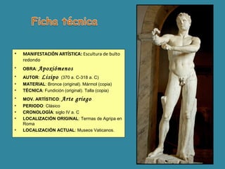 • MANIFESTACIÓN ARTÍSTICA: Escultura de bulto
redondo
• OBRA: Apoxiómenos
• AUTOR: Lisipo (370 a. C-318 a. C)
• MATERIAL: Bronce (original). Mármol (copia)
• TÉCNICA: Fundición (original). Talla (copia)
• MOV. ARTÍSTICO: Arte griego
• PERIODO: Clásico
• CRONOLOGÍA: siglo IV a. C
• LOCALIZACIÓN ORIGINAL: Termas de Agripa en
Roma
• LOCALIZACIÓN ACTUAL: Museos Vaticanos.
 