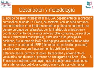 Descripción y metodología
El equipo de salud intersectorial TRES-A, dependiente de la dirección
comunal de salud de Lo Prado, se contactó con las ollas comunes
que funcionaban en el territorio durante el periodo de pandemia, se
generó un grupo de WhatsApp con la finalidad de articulación y
coordinación entre los distintos actores (ollas comunes, personal de
salud y territoriales municipales), entre una de las principales
acciones, fue la toma de PCR a los equipos voluntarios de las ollas
comunes y la entrega de EPP (elementos de protección personal)
para las personas que trabajaron en las distintas tareas
Esta vinculación permitió el testeo, trazabilidad y aislamiento de
voluntarios que durante el proceso se contagiaron de Sars – Cov – 2.
El oportuno exámen contribuyó a que el trabajo desarrollado no se
viera interrumpido debido al contagio masivo de sus voluntarios.
 