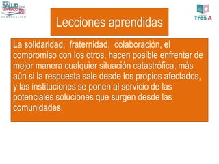 Lecciones aprendidas
La solidaridad, fraternidad, colaboración, el
compromiso con los otros, hacen posible enfrentar de
mejor manera cualquier situación catastrófica, más
aún si la respuesta sale desde los propios afectados,
y las instituciones se ponen al servicio de las
potenciales soluciones que surgen desde las
comunidades.
 