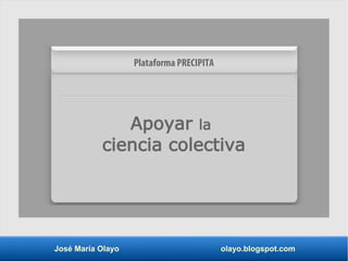 José María Olayo olayo.blogspot.com
Apoyar la
ciencia colectiva
Plataforma PRECIPITA
 