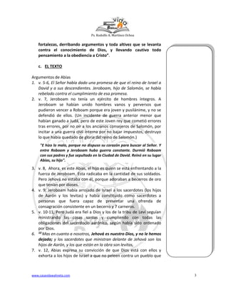 Ps. Rodolfo A. Martínez Ochoa
www.casavidawahneta.com 3
fortalezas, derribando argumentos y toda altivez que se levanta
contra el conocimiento de Dios, y llevando cautivo todo
pensamiento a la obediencia a Cristo”.
c. EL TEXTO
Argumentos de Abías
1. v. 5-6, El Señor había dado una promesa de que el reino de Israel a
David y a sus descendientes. Jeroboam, hijo de Salomón, se había
rebelado contra el cumplimiento de esa promesa.
2. v. 7, Jeroboam no tenía un ejército de hombres íntegros. A
Jeroboam se habían unido hombres vanos y perversos que
pudieron vencer a Roboam porque era joven y pusilánime, y no se
defendió de ellos. (Un incidente de guerra anterior menor que
habían ganado a Judá, pero de este Joven rey que cometió errores
tras errores, por no oír a los ancianos consejeros de Salomón, por
incitar a una guerra civil interna por no bajar impuestos, destruyo
lo que había quedado de gloria del reino de Salomón.)
"E hizo lo malo, porque no dispuso su corazón para buscar al Señor. Y
entre Roboam y Jeroboam hubo guerra constante. Durmió Roboam
con sus padres y fue sepultado en la Ciudad de David. Reinó en su lugar
Abías, su hijo".
3. v. 8, Ahora, es este Abias, el hijo es quien se está enfrentando a la
fuerza de Jeroboam. Esta radicaba en la cantidad de sus soldados.
Pero Jehová no estaba con él, porque adoraban a becerros de oro
que tenían por dioses.
4. v. 9, Jeroboam había arrojado de Israel a los sacerdotes (los hijos
de Aarón y los levitas) y había constituido como sacerdotes a
personas que fuera capaz de presentar una ofrenda de
consagración consistente en un becerro y 7 carneros.
5. v. 10-11, Pero Judá era fiel a Dios y los de la tribu de Leví seguían
ministrando las cosas santas y cumpliendo con todas las
obligaciones del sacerdocio aarónico, según había sido ordenado
por Dios.
6. 10 Mas en cuanto a nosotros, Jehová es nuestro Dios, y no le hemos
dejado; y los sacerdotes que ministran delante de Jehová son los
hijos de Aarón, y los que están en la obra son levitas,
7. v. 12, Abias expresa su convicción de que Dios está con ellos y
exhorta a los hijos de Israel a que no peleen contra un pueblo que
 