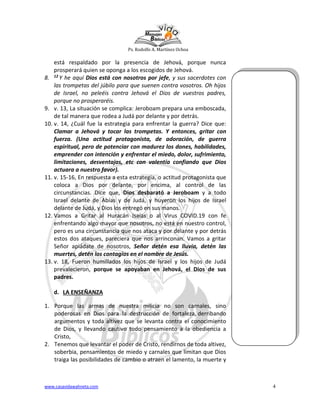 Ps. Rodolfo A. Martínez Ochoa
www.casavidawahneta.com 4
está respaldado por la presencia de Jehová, porque nunca
prosperará quien se oponga a los escogidos de Jehová.
8. 12 Y he aquí Dios está con nosotros por jefe, y sus sacerdotes con
las trompetas del júbilo para que suenen contra vosotros. Oh hijos
de Israel, no peleéis contra Jehová el Dios de vuestros padres,
porque no prosperaréis.
9. v. 13, La situación se complica: Jeroboam prepara una emboscada,
de tal manera que rodea a Judá por delante y por detrás.
10. v. 14, ¿Cuál fue la estrategia para enfrentar la guerra? Dice que:
Clamar a Jehová y tocar las trompetas. Y entonces, gritar con
fuerza. (Una actitud protagonista, de adoración, de guerra
espiritual, pero de potenciar con madurez los dones, habilidades,
emprender con intención y enfrentar el miedo, dolor, sufrimiento,
limitaciones, desventajas, etc con valentía confiando que Dios
actuara a nuestro favor).
11. v. 15-16, En respuesta a esta estrategia, o actitud protagonista que
coloca a Dios por delante, por encima, al control de las
circunstancias. Dice que, Dios desbarató a Jeroboam y a todo
Israel delante de Abías y de Judá, y huyeron los hijos de Israel
delante de Judá, y Dios los entregó en sus manos.
12. Vamos a Gritar al Huracán Isaías o al Virus COVID.19 con fe
enfrentando algo mayor que nosotros, no está en nuestro control,
pero es una circunstancia que nos ataca y por delante y por detrás
estos dos ataques, pareciera que nos arrinconan. Vamos a gritar
Señor apiádate de nosotros, Señor detén esa lluvia, detén las
muertes, detén los contagios en el nombre de Jesús.
13. v. 18, Fueron humillados los hijos de Israel y los hijos de Judá
prevalecieron, porque se apoyaban en Jehová, el Dios de sus
padres.
d. LA ENSEÑANZA
1. Porque las armas de nuestra milicia no son carnales, sino
poderosas en Dios para la destrucción de fortaleza, derribando
argumentos y toda altivez que se levanta contra el conocimiento
de Dios, y llevando cautivo todo pensamiento a la obediencia a
Cristo,
2. Tenemos que levantar el poder de Cristo, rendirnos de toda altivez,
soberbia, pensamientos de miedo y carnales que limitan que Dios
traiga las posibilidades de cambio o atraen el lamento, la muerte y
 