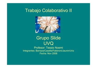 Trabajo Colaborativo II




            Grupo Slide
               UVQ
          Profesor: Tessio Noemi
Integrantes: Barraza/Casella/Fabbroni/Jaunin/Uriz
                 Fecha: Nov 2008
 