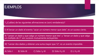 EJEMPLOS
1.¿Cuál(es) de las siguientes afirmaciones es (son) verdadera(s)?
I) Al lanzar un dado el evento “sacar un número menor que siete”, es un suceso cierto.
II) “Lanzar un dado y que salga un número menor que tres” y “lanzar un dado y que salga
un múltiplo de 3” son sucesos mutuamente excluyentes.
III) “Lanzar dos dados y obtener una suma mayor que 12”, es un evento imposible.
A) Sólo I B) Sólo III C) Sólo I y III D) Sólo II y III E) I, II y III
 