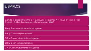 EJEMPLOS
2. Dado el espacio Muestral E = {a,e,i,o,u} y los eventos A = {i,o,u}, B= {o,u}, C= {a},
D={a,e}. ¿Cuál de las siguientes afirmaciones es falsa?
A) A y B no son mutuamente excluyentes.
B) A y D son complementarios.
C) B y C son mutuamente excluyentes.
D) B y D son complementarios.
E) A y C son mutuamente excluyentes.
 