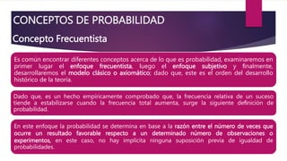 CONCEPTOS DE PROBABILIDAD
En este enfoque la probabilidad se determina en base a la razón entre el número de veces que
ocurre un resultado favorable respecto a un determinado número de observaciones o
experimentos, en este caso, no hay implícita ninguna suposición previa de igualdad de
probabilidades.
Dado que, es un hecho empíricamente comprobado que, la frecuencia relativa de un suceso
tiende a estabilizarse cuando la frecuencia total aumenta, surge la siguiente deﬁnición de
probabilidad.
Es común encontrar diferentes conceptos acerca de lo que es probabilidad, examinaremos en
primer lugar el enfoque frecuentista, luego el enfoque subjetivo y ﬁnalmente,
desarrollaremos el modelo clásico o axiomático; dado que, este es el orden del desarrollo
histórico de la teoría.
Concepto Frecuentista
 