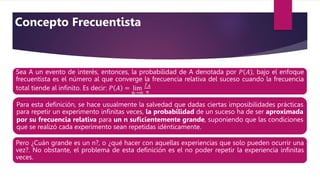 Sea A un evento de interés, entonces, la probabilidad de A denotada por 𝑃 𝐴 , bajo el enfoque
frecuentista es el número al que converge la frecuencia relativa del suceso cuando la frecuencia
total tiende al inﬁnito. Es decir: 𝑃 𝐴 = lim
𝑛→∞
𝑓𝐴
𝑛
Para esta deﬁnición, se hace usualmente la salvedad que dadas ciertas imposibilidades prácticas
para repetir un experimento inﬁnitas veces, la probabilidad de un suceso ha de ser aproximada
por su frecuencia relativa para un n suﬁcientemente grande, suponiendo que las condiciones
que se realizó cada experimento sean repetidas idénticamente.
Pero ¿Cuán grande es un n?, o ¿qué hacer con aquellas experiencias que solo pueden ocurrir una
vez?. No obstante, el problema de esta deﬁnición es el no poder repetir la experiencia inﬁnitas
veces.
Concepto Frecuentista
 