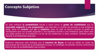 En este enfoque la probabilidad tiende a verse como el grado de credibilidad que es
razonable asignarle a una proposición, que describe un evento de acuerdo a una evidencia
dada, tiene un carácter que no es empírico, pues en ésta se busca conocer el grado de
certidumbre que uno puede asignarle a una hipótesis acorde a una evidencia; para hacer esto
uno debe pensar en el problema a la luz de las evidencias; si éstas cambian, también podría
hacerlo la probabilidad asignada.
Podemos relacionar este enfoque con el teorema de Bayes, el cual es válido en todas las
aplicaciones de la teoría de la probabilidad aunque, sin embargo, ha existido mucha controversia
sobre el tipo de probabilidades que emplea..
Concepto Subjetivo
 