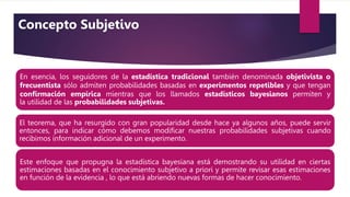 En esencia, los seguidores de la estadística tradicional también denominada objetivista o
frecuentista sólo admiten probabilidades basadas en experimentos repetibles y que tengan
conﬁrmación empírica mientras que los llamados estadísticos bayesianos permiten y
la utilidad de las probabilidades subjetivas.
El teorema, que ha resurgido con gran popularidad desde hace ya algunos años, puede servir
entonces, para indicar cómo debemos modiﬁcar nuestras probabilidades subjetivas cuando
recibimos información adicional de un experimento.
Este enfoque que propugna la estadística bayesiana está demostrando su utilidad en ciertas
estimaciones basadas en el conocimiento subjetivo a priori y permite revisar esas estimaciones
en función de la evidencia , lo que está abriendo nuevas formas de hacer conocimiento.
Concepto Subjetivo
 