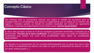 Concepto Clásico
Este enfoque tiene la característica esencial, que asigna la medida de ocurrencia para un
resultado sobre los antecedentes que aporta un experimento que se realiza de la manera más
regular y metódica posible, en donde los posibles resultados del mismo son igualmente
probables. A este tipo de experimentos se les conoce como eventos equiprobables.
Es decir, este concepto se basa en el de los resultados igualmente verosímiles y motivado por el
denominado: “Principio de la razón Insuﬁciente“. El cual postula que si no existe un fundamento
fundamento para preferir una entre varias posibilidades, todas deben ser consideradas
equiprobables.
Por ejemplo, en el lanzamiento de una moneda perfecta(aquella que no posee dos caras o bien
dos sellos) la probabilidad de obtener cara debe ser igual a la probabilidad de obtener un sello,
por tanto, ambas iguales a
1
2
.
 