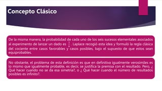 De la misma manera, la probabilidad de cada uno de los seis sucesos elementales asociados
al experimento de lanzar un dado es
1
6
. Laplace recogió esta idea y formuló la regla clásica
del cociente entre casos favorables y casos posibles, bajo el supuesto de que estos sean
equiprobables.
No obstante, el problema de esta deﬁnición es que en deﬁnitiva igualmente verosímiles es
lo mismo que igualmente probable, es decir, se justiﬁca la premisa con el resultado. Pero, ¿
Qué hacer cuando no se da esa simetría?, o ¿ Qué hacer cuando el número de resultados
posibles es inﬁnito?.
Concepto Clásico
 