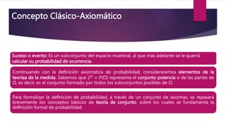 Suceso o evento: Es un subconjunto del espacio muestral, al que más adelante se le querrá
calcular su probabilidad de ocurrencia.
Continuando con la deﬁnición axiomática de probabilidad, consideraremos elementos de la
teoríaa de la medida. Sabemos que 2Ω
= P(Ω) representa el conjunto potencia o de las partes de
Ω, es decir, es el conjunto formado por todos los subconjuntos posibles de Ω.
Para formalizar la deﬁnición de probabilidad, a través de un conjunto de axiomas, se repasará
brevemente los conceptos básicos de teoría de conjunto, sobre los cuales se fundamenta la
deﬁnición formal de probabilidad.
Concepto Clásico-Axiomático
 