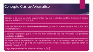 Ejemplo: Si se lanza un dado (experimento), hay seis resultados posibles. Entonces el espacio muestral sería
Ω = {1, 2, 3, 4, 5, 6}.
Estos seis resultados son mutuamente excluyentes, ya que no pueden aparecer dos o más caras
simultáneamente.
Si además suponemos que el dado está bien construido, los seis resultados son igualmente verosímiles
(probable).
Se desea conocer la probabilidad de que el resultado de un lanzamiento sea un número par. Esto es, el
suceso E = {2, 4, 6}. Observamos que tres de los seis resultados posibles tienen tal atributo. Es decir, # E = 3
Luego, la probabilidad del evento E sería P(E) =
3
6
=
1
2
.
Concepto Clásico-Axiomático
Ejemplo: Si se lanza un dado (experimento), hay seis resultados posibles. Entonces el espacio
muestral sería Ω = {1, 2, 3, 4, 5, 6}.
Estos seis resultados son mutuamente excluyentes, ya que no pueden aparecer dos o más caras
simultáneamente.
Si además suponemos que el dado está bien construido, los seis resultados son igualmente
verosímiles (probable).
Se desea conocer la probabilidad de que el resultado de un lanzamiento sea un número par.
Esto es, el suceso E = {2, 4, 6}. Observamos que tres de los seis resultados posibles tienen tal
atributo. Es decir, # E = 3 .
Luego, la probabilidad del evento E sería P(E) =
3
6
=
1
2
 