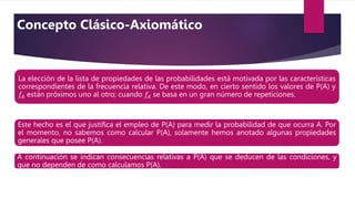 La elección de la lista de propiedades de las probabilidades está motivada por las características
correspondientes de la frecuencia relativa. De este modo, en cierto sentido los valores de P(A) y
𝑓𝐴 están próximos uno al otro; cuando 𝑓𝐴 se basa en un gran número de repeticiones.
Este hecho es el que justiﬁca el empleo de P(A) para medir la probabilidad de que ocurra A. Por
el momento, no sabemos como calcular P(A), solamente hemos anotado algunas propiedades
generales que posee P(A).
A continuación se indican consecuencias relativas a P(A) que se deducen de las condiciones, y
que no dependen de como calculamos P(A).
Concepto Clásico-Axiomático
 