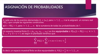 ASIGNACIÓN DE PROBABILIDADES
A cada uno de los eventos elementales 𝐸𝑖 = 𝜔𝑖 , para i = 1, 2, ...., n se le asignará un número real
P(𝐸𝑖), que cumple las siguientes condiciones:
a) 0 < P(𝐸𝑖) < 1, para i = 1, 2, ...., n. b) la sumatoria de todas las probabilidades de 1.
Un espacio muestral ﬁnito Ω = {𝜔1, 𝜔2, 𝜔3 ,..., 𝜔𝑛}, se dice equiprobable si P( 𝜔𝑖 ) = P(𝐸𝑖) = c, ∀ i = 1,
2, ...., n y 0 < c < 1, así según lo planteado tenemos que:
𝑖=1
𝑛
𝑃 𝐸𝑖 =
𝑖=1
𝑛
𝑐 = 𝑐𝑛 = 1 ⟹ 𝑐 =
1
𝑛
Es decir, un espacio muestral ﬁnito se dice equiprobable si, 𝑃 𝐸𝑖 =
1
𝑛
, ∀ i = 1, 2,...,n.
 
