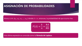 Ahora, si A= {𝜔1, 𝜔2, 𝜔3 ,..., 𝜔𝑘}, donde k < n , entonces, la probabilidad de que ocurra A es:
𝑃 𝐴 =
𝑘
𝑛
=
#𝐴
#Ω
Esta última expresión es conocida como la fórmula de Laplace.
ASIGNACIÓN DE PROBABILIDADES
 