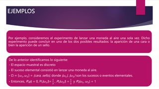 EJEMPLOS
Por ejemplo, consideremos el experimento de lanzar una moneda al aire una sola vez. Dicho
experimento puede concluir en uno de los dos posibles resultados: la aparición de una cara o
bien la aparición de un sello.
De lo anterior identificamos lo siguiente:
- El espacio muestral es discreto
- El suceso elemental consistió en lanzar una moneda al aire.
- Ω = 𝜔1, 𝜔2 = {cara, sello}, donde {𝜔1}, {𝜔2} son los sucesos o eventos elementales.
- Entonces, P(φ) = 0, P({𝜔1})=
1
2
, P({𝜔2}) =
1
2
y P({𝜔1, 𝜔2) = 1
 