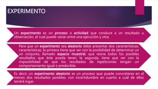 EXPERIMENTO
Un experimento es un proceso o actividad que conduce a un resultado u
observación, el cual puede variar entre una ejecución y otra.
Para que un experimento sea aleatorio debe presentar dos características:
características: la primera tiene que ver con la posibilidad de determinar un
un conjunto, llamado espacio muestral, que reúna todos los posibles
resultados que éste pueda tener; la segunda, tiene que ver con la
imposibilidad de que los resultados de repeticiones tengan un
comportamiento igual o predecible.
Es decir, un experimento aleatorio es un proceso que puede concretarse en al
menos dos resultados posibles, con incertidumbre en cuanto a cuál de ellos
tendrá lugar.
 