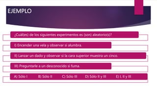 EJEMPLO
¿Cuál(es) de los siguientes experimentos es (son) aleatorio(s)?
I) Encender una vela y observar si alumbra.
II) Lanzar un dado y observar si la cara superior muestra un cinco.
III) Preguntarle a un desconocido si fuma.
A) Sólo I B) Sólo II C) Sólo III D) Sólo II y III E) I, II y III
 