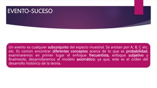 EVENTO-SUCESO
Un evento es cualquier subconjunto del espacio muestral. Se anotan por A; B; C etc.
etc. Es común encontrar diferentes conceptos acerca de lo que es probabilidad,
examinaremos en primer lugar el enfoque frecuentista, enfoque subjetivo y
ﬁnalmente, desarrollaremos el modelo axiomático; ya que, este es el orden del
desarrollo histórico de la teoría.
 