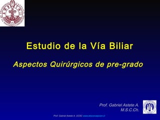 Prof. Gabriel Astete A. UCSC www.etoconcepcion.cl
Estudio de la Vía Biliar
Aspectos Quirúrgicos de pre-grado
Prof. Gabriel Astete A.
M.S.C.Ch.
 