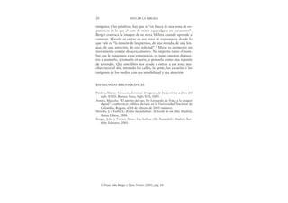 imágenes y las palabras, hay que ir “en busca de una zona de ex-
periencia en la que el acto de mirar equivalga a un encuentro”.
Berger convoca la imagen de su nieta Mélina cuando aprende a
caminar. Mirarla es entrar en esa zona de experiencia donde lo
que vale es “la tensión de las piernas, de una mirada, de una len-
gua, de una atención, de una soledad”.5 Mirar es promover un
movimiento común de acercamiento. No importa tanto el nom-
bre que le pongamos a esa experiencia, en tanto estemos dispues-
tos a asumirla, a tomarla en serio, a pensarla como una ocasión
de aprender. Que este libro nos ayude a entrar a esa zona mu-
chas veces al día, mirando las calles, la gente, las escuelas o las
imágenes de los medios con esa sensibilidad y esa atención.
REFERENCIAS BIBLIOGRÁFICAS
Penhos, Marta: Conocer, dominar. Imágenes de Sudamérica a fines del
siglo XVIII, Buenos Aires, Siglo XXI, 2005.
Antelo, Marcela: “El apetito del ojo. De Leonardo da Vinci a la imagen
digital”, conferencia pública dictada en la Universidad Nacional de
Colombia, Bogotá, el 18 de febrero de 2005 (mimeo).
Derrida, J. y Fathy S.: Rodar las palabras. Al borde de un film, Madrid,
Arena Libros, 2004.
Berger, John y Trivier, Marc: Esa belleza (My Beautiful), Madrid, Bar-
tleby Editores, 2005.
20 EDUCAR LA MIRADA
5. Véase John Berger y Marc Trivier (2005), pág. 64.
 