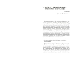 El argumento central de este texto es la posibilidad de que,
cada vez que pensemos sobre el uso del video en espacios educa-
tivos, nos liberemos del peso de las películas didácticas y del
análisis observacional, que son las raíces clásicas del video edu-
cativo. Además de documentar e informar, hoy podemos agregar
otros objetivos que tienen los videos, como provocar la reflexión
personal, cuestionar nuestras convicciones, crear cosas bellas,
entretener y dar placer. Si consideramos hacer un video teniendo
en mente la totalidad renovada de objetivos, produciremos un ti-
po muy distinto de video al que podríamos hacer si tuviéramos
en cuenta sólo los objetivos que mencioné al principio. Este ma-
terial estéticamente más rico, más entretenido y más desafiante
no sólo gusta y entretiene sino que además es también un aporte
para la mayor efectividad de las ciencias sociales.
I. “EL PREESCOLAR EN TRES CULTURAS”. UNA NUEVA
INVESTIGACIÓN
“Continuidad y cambio en el nivel preescolar en tres cultu-
ras” es la continuación de un primer estudio El preescolar en
tres culturas: Japón, China y Estados Unidos (Tobin, Wu y Da-
vidson, 1989). En el nuevo trabajo, estamos usando, en princi-
pio, el mismo método que usamos en el caso original. En “El
preescolar en tres culturas”, los videos no fueron usados como
compilación de datos ni descriptivamente sino más bien como
indicios no verbales diseñados para estimular la reflexión crítica.
14. POÉTICAS Y PLACERES DEL VIDEO
ETNOGRÁFICO EN EDUCACIÓN
Joseph Tobin
Traducción: Daniela Gutierrez
 