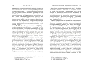 u observadores. Ver imágenes fotográficas implica una doble
metamorfosis: primero, la de la visión del observador, del otro,
que se sitúa sobre aquello que se cataloga, que se captura, que se
enmarca, que se registra en imagen; luego la metamorfosis de
aquel que se muestra a sí mismo, que es mostrado, que acepta,
ése también atraviesa una metamorfosis mientras mira fijo a la
cámara diciendo: YO. “El devenir del yo en otro”.9 Es allí, sobre
la superficie del papel, donde se alojan las huellas de la toma, de
la luz elegida y del click.
Analizar la metamorfosis que sucede en las fotografías supo-
ne pensar la relación presente en la imagen entre sus elementos y
el contexto de producción de sentido: Yo miro a la cámara; vos
(la cámara/el fotógrafo) me mirás; él/ella mira la foto, y sólo en-
tonces “tiene sentido”: la fotografía produce sentido por el he-
cho –imperativo– de ser vistas por otro –el mundo social–. Yo te
miro; vos te exponés; ella/él me miran. Ésta es la eterna tríada de
relaciones implicadas en el hecho de ver una foto. Las imágenes
necesitan la mirada de otro. El otro necesita ser perturbado por
la imagen para poder capturar su sentido y su significación; co-
mo afirma Silva “como objeto de deseo, una fotografía nos urge
a ir más allá de toda evidencia, desarmar el marco de obviedad
para tomar aquello que está detrás”.10
Las palabras de Silva nos indican que la fotografía nos ofrece
evidencia, documenta, muestra, exhibe y esconde significaciones.
En este “jugar a la escondida” no podemos afirmar que las imá-
genes sean aprehendidas fielmente por quien las mira, que el sig-
nificado de cada imagen-foto sea comprendido instantáneamen-
te, y explícito o literal. No puede llegarse a lo último y verdadero
de una imagen sin considerar su contexto, sus condiciones de
producción, circulación y recepción.11 No obstante, como co-
menta adecuadamente Elizabeth Cowie (1977), el sentido nunca
es absolutamente arbitrario en ningún texto o imagen. Más bien,
el proceso de atribuir sentidos y significación a una imagen, que
podría concebirse como infinito, es siempre y solamente una pro-
APRENDIENDO A SONREÍR, APRENDIENDO A SER NORMAL 239
son testimonio de la noción de progreso. Durante gran parte del
período moderno, las imágenes provistas por la fotografía inten-
taron mostrar la realidad, y el binomio reproducción/representa-
ción era un aspecto crucial de ese intento. Sin embargo, tal como
Baudrillard y otros autores lo expresaron,5 hacia adentro de las
porosas fronteras de la lógica posmoderna del capitalismo tar-
dío, la imagen como simulacro sustituyó la concepción de la
imagen como representación: “Si [las imágenes fotográficas] nos
fascinan tanto no se debe a que sean productoras de sentido y re-
presentación –cosa nada novedosa–, sino por el contrario porque
son espacios donde tanto el sentido como la representación desa-
parecen; espacios donde somos capturados, escindidos de todo
juicio de realidad”.6
Jean Baudrillard se refiere a los regímenes de visibilidad pos-
modernos y su posición tuvo defensores y detractores,7 pero tan-
to los viejos regímenes de visibilidad como los nuevos (en tanto
espacios de comprensión y/o simulacro) poseen la cualidad de
exponer objetos y sujetos. Una foto expone al sujeto como terri-
torio de indagación, es una unidad de análisis que narra o desa-
rrolla una historia, ofreciendo indicios, fragmentos de memoria,
significaciones y conexiones que es posible recuperar mediante
procesos de exploración subjetiva.
Además, algunas fotografías nos impulsan a buscar, pregun-
tar, y vislumbrar, todo al mismo tiempo, no sólo las dimensiones
fácticas o intelectuales de nuestra identidad sino también otros
de sus aspectos (quizás más ¿escurridizos?) como lo espacial, lo
temporal y lo emocional. El acto de ver fotos personales implica
trascender lo literal que se nos muestra y cambiar el enfoque,
porque como dice Elkins, “ver altera aquello que es visto pero
también a quien lo mira. Ver es una metamorfosis, no un meca-
nismo”.8 La fotografía sirve para registrar un acontecimiento
que modeló nuestra propia subjetividad y lo vuelve a hacer cada
vez que volvemos a ver los acontecimientos siendo protagonistas
238 EDUCAR LA MIRADA
5.Véanse Roland Barthes (1995), Stuart Hall (1997) y Chris Jencks (1995).
6. Véase Jean Baudrillard (1999), págs. 175-184.
7. Véase Paul Virilio (1994 y 1997).
8. Véase James Elkins (1997), págs. 11-12.
9. Véase Roland Barthes (1995), pág. 44.
10. Véase Armando Silva (1998), pág. 108.
11. Véase Teresa de Lauretis (1984).
 