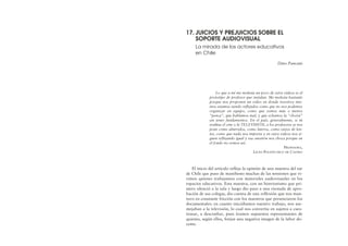 Lo que a mí me molesta un poco de estos videos es el
prototipo de profesor que instalan. Me molesta bastante
porque nos proponen un video en donde nosotros mis-
mos estamos siendo reflejados como que no nos podemos
organizar en equipo, como que somos más o menos
“penca”, que hablamos mal, y que echamos la “choriá”
sin tener fundamentos. En el país, generalmente, si tú
evalúas el cine o la TELEVISIÓN, a los profesores se nos
pone como aburridos, como lateros, como viejos de len-
tes, como que nada nos importa y en estos videos nos si-
guen reflejando igual y esa cuestión nos choca porque en
el fondo no somos así.
PROFESORA,
LICEO POLITÉCNICO DE CASTRO
El inicio del artículo refleja la opinión de una maestra del sur
de Chile que puso de manifiesto muchas de las tensiones que vi-
vimos quienes trabajamos con materiales audiovisuales en los
espacios educativos. Esta maestra, con un histrionismo que pri-
mero silenció a la sala y luego dio paso a una risotada de apro-
bación de sus colegas, dio cuenta de una reflexión que nos man-
tuvo en constante fricción con los maestros que presenciaron los
documentales: en cuanto iniciábamos nuestro trabajo, nos ase-
mejaban a la televisión, lo cual nos convertía en sujetos a cues-
tionar, a desconfiar, pues éramos supuestos representantes de
quienes, según ellos, forjan una negativa imagen de la labor do-
cente.
17. JUICIOS Y PREJUICIOS SOBRE EL
SOPORTE AUDIOVISUAL
La mirada de los actores educativos
en Chile
Dino Pancani
 