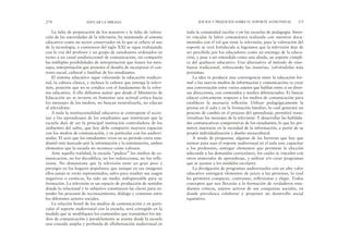 toda la comunidad escolar y en las escuelas de pedagogía. Inten-
to vincular la labor comunitaria realizada con nuestros docu-
mentales con el rol que tiene la televisión, pues la valoración del
soporte se verá fortalecida si logramos que la televisión deje de
ser percibida por los educadores como un enemigo de la educa-
ción, y pase a ser entendida como una aliada, un soporte cómpli-
ce del quehacer educativo. Una alternativa al método de ense-
ñanza tradicional, refrescando las materias, volviéndolas más
próximas.
La idea es producir una convergencia entre la educación for-
mal y los nuevos medios de información y comunicación; es crear
una conversación entre varios sujetos que hablan entre sí en diver-
sas direcciones, con contenidos y medios diferenciados. Es buscar
educar críticamente respecto a los medios de comunicación para
establecer la necesaria reflexión. Utilizar pedagógicamente la
prensa en el aula y en la formación familiar, lo cual generará un
proceso de cambio en el proceso del aprendizaje, permitirá trans-
versalizar los mensajes de la televisión. Y desarrollar las habilida-
des comunicativas comprensivas de los estudiantes, lo que les per-
mitirá insertarse en la sociedad de la información, a partir de su
propia individualización y diseño sociocultural.
A modo de propuesta, algunas de las barreras que hay que
sortear para usar el soporte audiovisual en el aula son: capacitar
a los profesores, entregar elementos que permitan la elección
adecuada a las demandas curriculares, los cuales se vinculen con
otros materiales de aprendizaje, y utilizar y/o crear programas
que se ajusten a los módulos escolares.
La divulgación de programas audiovisuales con un alto valor
educativo entregará elementos de juicio a las personas, lo cual
les permitirá comparar, contrastar, reflexionar y elegir. Todos
conceptos que nos llevarán a la formación de verdaderos estu-
diantes críticos, sujetos activos de sus conquistas sociales, en
donde prevalezca colaborar y proponer un desarrollo social
equitativo.
JUICIOS Y PREJUICIOS SOBRE EL SOPORTE AUDIOVISUAL 275
La falta de preparación de los maestros y la falta de valora-
ción de las autoridades de la televisión, ha mantenido al sistema
educativo como un sector conservador en lo que se refiere al uso
de la tecnología; a comienzos del siglo XXI se sigue trabajando
con la voz del profesor y un grupo de estudiantes ordenados en
torno a un canal unidireccional de comunicación, sin compartir
las múltiples posibilidades de interpretación que tienen los men-
sajes, interpretación que presenta el desafío de incorporar el con-
texto social, cultural y familiar de los estudiantes.
El sistema educativo sigue valorando la educación tradicio-
nal, la cultura clásica, y rechaza la cultura que entrega la televi-
sión, posición que no se condice con el fundamento de la refor-
ma educativa. A ello debemos sumar que desde el Ministerio de
Educación no se invierte en fomentar una actitud crítica hacia
los mensajes de los medios, no buscan neutralizarla, no educan
al televidente.
A toda la institucionalidad educativa se contrapone el accio-
nar y los aprendizajes de los estudiantes que sentencian que la
escuela dejó de ser la principal institución controladora de los
ambientes del saber, que hoy debe compartir mayores espacios
con los medios de comunicación, y en particular con los audiovi-
suales. El ocio que los estudiantes viven en su período extra estu-
diantil está marcado por la información y la entretención, ambos
elementos que la escuela no reconoce como valiosos.
Ante aquella realidad, la escuela “padece” los medios de co-
municación, no los decodifica, no los redirecciona, no los refle-
xiona. No dimensiona que la televisión tiene un gran peso y
prestigio en los hogares populares; que aunque en sus imágenes
ellos jamás se verán representados, salvo para resaltar sus rasgos
negativos o exóticos, ha sido un medio indispensable para su
formación. La televisión es un espacio de producción de sentidos
donde lo relacional y lo subjetivo constituyen las claves para en-
tender los procesos de reconocimiento, diálogo y consenso entre
los diferentes actores sociales.
La relación hostil de los medios de comunicación y en parti-
cular el soporte audiovisual con la escuela, será corregido en la
medida que se modifiquen los contenidos que transmiten los me-
dios de comunicación y paralelamente se asuma desde la escuela
una cruzada amplia y profunda de alfabetización audiovisual en
274 EDUCAR LA MIRADA
 