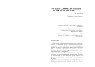 La atención debería ser el único objeto de la educación.
SIMONE WEIL
Caminamos, no para llegar a la tierra prometida, sino
porque caminar es en sí mismo, revolucionario.
SUBCOMANDANTE MARCOS
[Para Foucault] pensar siempre quiso decir pensar en los
límites de una situación. Pero también quería decir ver.
GILES DELEUZE
INTRODUCCIÓN
Pensar en educar la mirada bien podría hacernos concluir, fá-
cilmente, que se trata de ayudar a los estudiantes para que lo-
gren alcanzar un mejor modo de ver: más crítico, emancipado o
liberador. Ayudarlos a abrir los ojos, es decir, a ser conscientes
de lo que realmente sucede en el mundo, ayudarlos a reconocer
el modo en que sus miradas están generalmente atadas a deter-
minadas posiciones y perspectivas.
Debemos, sin embargo, buscar hasta encontrar otra perspec-
tiva crítica más adecuada que pueda incluir y tomar en cuenta
las perspectivas de los otros. Educar la mirada, entones, será
aprender a ser conscientes y a estar atentos. Se trata de compren-
der mejor.
En este trabajo, quisiera explorar una senda diferente, una
idea distinta. Quisiera entender educar la mirada no en el senti-
19. E-DUCAR LA MIRADA. LA NECESIDAD
DE UNA PEDAGOGÍA POBRE
Jan Masschelein
Traducción: Daniela Gutierrez
 