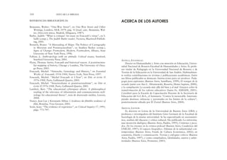 ANTELO, ESTANISLAO
Doctor en Humanidades y Artes con mención en Educación, Univer-
sidad Nacional de Rosario-Facultad de Humanidades y Artes. Es profe-
sor titular de Pedagogía en la Universidad Nacional de Rosario y de
Teorías de la Educación en la Universidad de San Andrés. Habitualmen-
te realiza contribuciones en revistas y publicaciones académicas. Entre
sus libros publicados se destacan: Instrucciones para ser profesor. Peda-
gogía para aspirantes (Buenos Aires, Santillana, 1999); El renegar de la
escuela (junto con Ana L. Abramowski, Rosario, Homo Sapiens, 2000),
y la compilación La escuela más allá del bien y el mal. Ensayos sobre la
transformación de los valores educativos (Santa Fe, AMSAFE, 2001).
Coordinó para la Escuela de Capacitación Docente de la Secretaría de
Educación del G.C.B.A., el Seminario “Contra lo inexorable. Interrum-
piendo destinos: infancias y juventudes en los límites de la cultura”,
posteriormente editado por El Zorzal (Buenos Aires, 2004).
ARFUCH, LEONOR
Es doctora en Letras de la Universidad de Buenos Aires (UBA) y
profesora e investigadora del Instituto Gino Germani de la Facultad de
Sociología de la misma universidad. Se ha especializado en sociosemió-
tica, análisis del discurso y crítica cultural. Ha publicado La entrevista,
una invención dialógica (Buenos Aires, Paidós, 1995); Crímenes y peca-
dos. De los jóvenes en la crónica policial (Buenos Aires, Cuadernos del
UNICEF, 1997); El espacio biográfico. Dilemas de la subjetividad con-
temporánea (Buenos Aires, Fondo de Cultura Económica, 2002); en
coautoría, Diseño y comunicación. Teorías y enfoques críticos (Buenos
Aires, Paidós, 1997), y como compiladora, Identidades, sujetos y subje-
tividades (Buenos Aires, Prometeo, 2003).
REFERENCIAS BIBLIOGRÁFICAS
Benjamin, Walter: “One-Way Street”, en One-Way Street and Other
Writings, Londres, NLB, 1979, pág. 51 [trad. cast.: Benjamin, Wal-
ter, Dirección única, Madrid, Alfaguara, 1987].
Butler, Judith: “What is critique? An essay on Foucault’s virtue”, en S.
Salih (comp.), The Judith Butler reader, Victoria, Blackwell Publish-
ing, 2001.
Bosteels, Bruno: “A Misreading of Maps: The Politics of Cartography
in Marxism and Poststructuralism”, en Stephen Barker (comp.),
Signs of Change: Premodern, Modern, Postmodern, Albany, State
University of New York Press, 1996.
Fabian, J.: Anthropology with an attitude. Critical essays, Stanford,
Stanford University Press, 2001.
Flynn, Thomas: Sartre, Foucault and historical reason. A poststructura-
list mapping of history, Chicago y Londres, The University of Chica-
go Press, 2005.
Foucault, Michel: “Nietzsche, Genealogy and History,” en Essential
Works of Foucault, 1954-1984, Nueva York, New Press, 1997.
Foucault, Michel: “Michel Foucault et L’Iran”, en Dits et écrits II
1976-1988, París, Gallimard-Quarto, 2001.
Foucault, Michel: “Structuralisme et poststructuralisme”, en Dits et
écrits II 1976-1988, París, Gallimard-Quarto, 2001.
Lambeir, Bert: “The educational cyberspace affaire. A philosophical
reading of the relevance of information and communciations tech-
nology for educational theory”, tesis de doctorado inédita, Leuven,
2004.
Nancy, Jean Luc y Kirostami Abbas: L’évidence du film/the evidence of
film, Bruselas, Yves Gevaert, 2001.
Scott, Joan: “The evidence of experience”, en Critical Inquiry 17, 1991,
págs. 773-797.
310 EDUCAR LA MIRADA
ACERCA DE LOS AUTORES
 