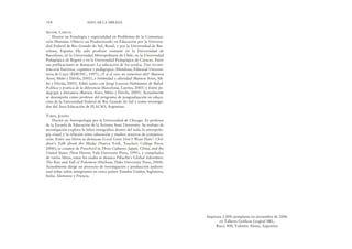 Impresos 1.000 ejemplares en noviembre de 2006
en Talleres Gráficos Leograf SRL,
Rucci 408, Valentín Alsina, Argentina
SKLIAR, CARLOS
Doctor en Fonología y especialidad en Problemas de la Comunica-
ción Humana. Obtuvo un Posdoctorado en Educación por la Universi-
dad Federal de Rio Grande do Sul, Brasil, y por la Universidad de Bar-
celona, España. Ha sido profesor visitante en la Universidad de
Barcelona, en la Universidad Metropolitana de Chile, en la Universidad
Pedagógica de Bogotá y en la Universidad Pedagógica de Caracas. Entre
sus publicaciones se destacan: La educación de los sordos. Una recons-
trucción histórica, cognitiva y pedagógica (Mendoza, Editorial Universi-
taria de Cuyo (EDIUNC, 1997); ¿Y si el otro no estuviera ahí? (Buenos
Aires, Miño y Dávila, 2002), e Intimidad y alteridad (Buenos Aires, Mi-
ño y Dávila, 2005). Editó junto con Jorge Larrosa Habitantes de Babel.
Política y poética de la diferencia (Barcelona, Laertes, 2001) y Entre pe-
dagogía y literatura (Buenos Aires, Miño y Dávila, 2005). Actualmente
se desempeña como profesor del programa de posgraduación en educa-
ción de la Universidad Federal de Rio Grande do Sul y como investiga-
dor del Área Educación de FLACSO, Argentina.
TOBIN, JOSEPH
Doctor en Antropología por la Universidad de Chicago. Es profesor
de la Escuela de Educación de la Arizona State University. Su trabajo de
investigación explora la labor etnográfica dentro del aula, la antropolo-
gía visual y la relación entre educación y medios masivos de comunica-
ción. Entre sus libros se destacan Good Guys Don’t Wear Hats’: Chil-
dren’s Talk about the Media (Nueva York, Teachers College Press,
2000); es coautor de Preschool in Three Cultures: Japan, China, and the
United States (New Haven, Yale University Press, 1991), y compilador
de varios libros, entre los cuales se destaca Pikachu’s Global Adventure.
The Rise and Fall of Pokemon (Durham, Duke University Press, 2004).
Actualmente dirige un proyecto de investigación y producción audiovi-
sual sobre niños inmigrantes en cinco países: Estados Unidos, Inglaterra,
Italia, Alemania y Francia.
318 EDUCAR LA MIRADA
 