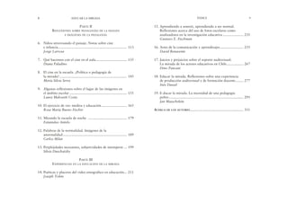 15. Aprendiendo a sonreír, aprendiendo a ser normal.
Reflexiones acerca del uso de fotos escolares como
analizadores en la investigación educativa ..................... 235
Gustavo E. Fischman
16. Artes de la comunicación y aprendizajes........................ 255
David Benavente
17. Juicios y prejuicios sobre el soporte audiovisual.
La mirada de los actores educativos en Chile................. 267
Dino Pancani
18. Educar la mirada. Reflexiones sobre una experiencia
de producción audiovisual y de formación docente........ 277
Inés Dussel
19. E-ducar la mirada. La necesidad de una pedagogía
pobre............................................................................. 295
Jan Masschelein
ACERCA DE LOS AUTORES....................................................... 311
ÍNDICE 9
PARTE II
REFLEXIONES SOBRE PEDAGOGÍAS DE LA IMAGEN
E IMÁGENES DE LA PEDAGOGÍA
6. Niños atravesando el paisaje. Notas sobre cine
e infancia....................................................................... 113
Jorge Larrosa
7. Qué hacemos con el cine en el aula................................ 135
Diana Paladino
8. El cine en la escuela. ¿Política o pedagogía de
la mirada? ..................................................................... 145
María Silvia Serra
9. Algunas reflexiones sobre el lugar de las imágenes en
el ámbito escolar ........................................................... 155
Laura Malosetti Costa
10. El ejercicio de ver: medios y educación .......................... 165
Rosa María Bueno Fischer
11. Mirando la escuela de noche ........................................ 179
Estanislao Antelo
12. Palabras de la normalidad. Imágenes de la
anormalidad.................................................................. 189
Carlos Skliar
13. Perplejidades incesantes, subjetividades de intemperie ... 199
Silvia Duschatzky
PARTE III
EXPERIENCIAS EN LA EDUCACIÓN DE LA MIRADA
14. Poéticas y placeres del video etnográfico en educación... 211
Joseph Tobin
8 EDUCAR LA MIRADA
 