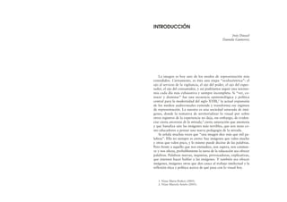 La imagen es hoy uno de los modos de representación más
extendidos. Ciertamente, es ésta una etapa “oculocéntrica”: el
ojo al servicio de la vigilancia, el ojo del poder, el ojo del espec-
tador, el ojo del consumidor, y así podríamos seguir una taxono-
mía cada día más exhaustiva y siempre incompleta. Si “ver, co-
nocer y dominar” fue una secuencia epistemológica y política
central para la modernidad del siglo XVIII,1 la actual expansión
de los medios audiovisuales extiende y transforma ese régimen
de representación. La nuestra es una sociedad saturada de imá-
genes, donde la tentativa de territorializar lo visual por sobre
otros registros de la experiencia no deja, sin embargo, de eviden-
ciar cierta anorexia de la mirada,2 cierta saturación que anestesia
y que banaliza aún las imágenes más terribles, que nos insta co-
mo educadores a pensar una nueva pedagogía de la mirada.
Se señala muchas veces que “una imagen dice más que mil pa-
labras”. Ello no siempre es cierto: hay imágenes que valen mucho
y otras que valen poco, y lo mismo puede decirse de las palabras.
Pero frente a aquello que nos enmudece, nos supera, nos conmue-
ve y nos afecta, probablemente la tarea de la educación sea ofrecer
palabras. Palabras nuevas, inquietas, provocadoras, explicativas,
que intenten hacer hablar a las imágenes. Y también sea ofrecer
imágenes, imágenes otras que den cauce al trabajo intelectual y la
reflexión ética y política acerca de qué pasa con lo visual hoy.
INTRODUCCIÓN
Inés Dussel
Daniela Gutierrez
1. Véase Marta Penhos (2005).
2. Véase Marcela Antelo (2005).
 