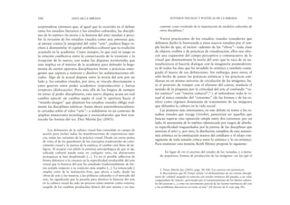 camente como resultado de la importación de modelos culturales de
otras disciplinas.3
Varios practicantes de los estudios visuales consideran que
debemos darles la bienvenida a estos nuevos estudios por el sim-
ple hecho de que, al incluir –además de las “obras”– toda clase
de objetos visibles y de prácticas de visualización, ellos nos ofre-
cen una expansión del campo perceptivo y comunicativo de lo
visual que desensimisma la teoría del arte: que la saca de su au-
tosuficiencia al hacerla dialogar con la imaginería posmodernis-
ta de todos los días que ha invadido lo artístico y también conta-
giado el marco de sus definiciones. Sin embargo, para otros, el
sólo hecho de juntar las prácticas artísticas y las prácticas coti-
dianas en un mismo universo de circulación de las imágenes, ba-
jo el pretexto de romper con el elitismo del canon, anularía el
sentido de la pregunta por la criticidad del arte al confundir “va-
lor estético” con “interés cultural”,4 y al subordinar todo lo vi-
sual al único estándar del “consumo” (de las formas y de los es-
tilos) como régimen dominante de tratamiento de las imágenes
que difunden la cultura en la vida social.
Las posturas más interesantes, en este debate en torno a los es-
tudios visuales que recoge October, parecerían ser aquellas que
buscan superar esta oposición simple entre dos extremos: por un
lado, la autonomía de lo estético (demarcada por rasgos de absolu-
ta especificidad resguardados por la pureza de las disciplinas que
teorizan el arte) y, por otro, la disolución completa de esta autono-
mía artística en la estetización masiva del cotidiano y el relajo con-
siguiente de toda tensión crítica entre lo artístico y lo no-artístico.
Para mantener esta tensión, Keith Moxey propone lo siguiente:
En lugar de ver el ascenso del estudio de las variadas, y a menu-
do populares, formas de producción de las imágenes –en las que el
ESTUDIOS VISUALES Y POLÍTICAS DE LA MIRADA 101
sorprenderse entonces que, al igual que lo ocurrido en el debate
entre los estudios literarios y los estudios culturales, las discipli-
nas de lo estético (la teoría y la historia del arte) tiendan a perci-
bir la invasión de los estudios visuales como una amenaza que,
al atentar contra la integridad del valor “arte”, pudiera llegar in-
cluso a desmantelar el capital simbólico-cultural que su tradición
acumuló en la academia. Como siempre, lo que está en juego es
la relación conflictiva entre la conservación de lo existente y la
irrupción de lo nuevo, con todas las disputas territoriales que
esto implica en el interior de la academia para defender la hege-
monía de ciertos aparatos disciplinarios frente a prácticas emer-
gentes que aspiran a remover y disolver las sedimentaciones ofi-
ciales. Algo de la actual disputa entre la teoría del arte por un
lado y, los estudios visuales, por otro, se vincula directamente a
estas guerras entre poder académico (reproducción) y fuerza
irruptora (dislocación). Pero más allá de los litigios de siempre
en torno al poder disciplinario, esta nueva disputa acusa un real
cambio epocal: un cambio según el cual la apertura hacia el
“mundo-imagen” que plantean los estudios visuales obliga real-
mente las disciplinas estéticas –hasta ahora autorreferencialmen-
te cerradas sobre el valor-“arte”– a redefinirse en un contexto de
amplias mutaciones tecnológicas y socioculturales que han tras-
tocado las formas del ver. Dice Martín Jay (2003):
Los defensores de la cultura visual han extendido su campo de
acción para incluir todas las manifestaciones de experiencias ópti-
cas, todas las variantes de la práctica visual. Desde un cierto punto
de vista, el de los guardianes de los conceptos tradicionales de cono-
cimiento visual y la pureza de la estética, el cambio está lleno de pe-
ligros. Al aceptar con júbilo la premisa antropológica de que el sig-
nificado cultural puede estar en cualquier sitio, las distinciones
jerárquicas se han desplomado [...]. Ya no es posible adherirse de
forma defensiva a la creencia en la especificidad irreductible del arte
visual que la historia del arte ha estudiado tradicionalmente de for-
ma aislada respecto a su contexto más amplio [...]. La remarcada y
amplia crisis de la institución-Arte, que afecta a todo, desde las
obras de arte a los museos, a las políticas culturales o el mercado del
arte, ha significado que la presión para disolver la historia del arte
en la cultura visual ha sido un proceso tanto interno como externo,
surgido de los cambios producidos dentro del arte mismo y no úni-
100 EDUCAR LA MIRADA
3. Véase Martín Jay (2003), págs. 98-100. Las cursivas me pertenecen.
4. Recordemos que H. Foster señala “el deslizamiento de un criterio discipli-
nario de ‘calidad’ juzgado en relación con niveles artísticos del pasado, a un valor
vanguardista de ‘interés’, provocado por el cuestionamiento de los límites cultura-
les del presente [...] como un movimiento parcial de las formas intrínsecas del arte
a los problemas discursivos en torno al arte” (El retorno de lo real, pág. IX).
 