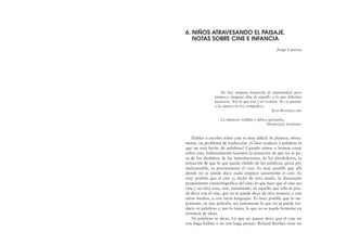 No hay ninguna búsqueda de naturalidad, pero
tampoco ninguna idea de aquello a lo que deberían
parecerse. Son lo que son y no sonríen. No se quejan,
y la cámara no los compadece.
JEAN BAUDRILLARD
La infancia: rodillas y labios apretados.
DOMINIQUE SAMPIERO
Hablar o escribir sobre cine es muy difícil. Se plantea, obvia-
mente, un problema de traducción. ¿Cómo traducir a palabras lo
que no está hecho de palabras? Cuando oímos o leemos cosas
sobre cine, habitualmente tenemos la sensación de que no se pa-
sa de los aledaños, de las inmediaciones, de los alrededores, la
sensación de que lo que queda elidido de las palabras, quizá por
inalcanzable, es precisamente el cine. Es muy posible que allí
donde no se puede decir nada empiece justamente el cine. Es
muy posible que el cine o, dicho de otro modo, la dimensión
propiamente cinematográfica del cine, lo que hace que el cine sea
cine y no otra cosa, esté, justamente, en aquello que sólo se pue-
de decir con el cine, que no se puede decir de otra manera, o con
otros medios, o con otros lenguajes. Es muy posible que lo im-
portante, en una película, sea justamente lo que no se puede tra-
ducir en palabras y, por lo tanto, lo que no se puede formular en
términos de ideas.
Ni palabras ni ideas. Lo que no quiere decir que el cine no
nos haga hablar o no nos haga pensar. Roland Barthes tiene un
6. NIÑOS ATRAVESANDO EL PAISAJE.
NOTAS SOBRE CINE E INFANCIA
Jorge Larrosa
 