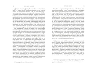 Este libro se originó en las presentaciones realizadas en el Se-
minario Internacional “Educar la mirada: políticas y pedagogías
de la imagen”,4 que buscó propiciar el debate sobre los medios y
modos de producción de imágenes y su relación con la educa-
ción. En una sociedad en la que ha crecido la desigualdad y la
fragmentación, y las situaciones de exclusión y discriminación se
multiplican cada vez más, es preciso retomar viejos problemas
éticos y políticos en relación con los procesos de construcción de
las imágenes, con aquello que vemos y el modo como somos vis-
tos por los demás. Hoy la formación política y ética está íntima-
mente vinculada a la cuestión de las identidades que promueven
o que encuentran los procesos pedagógicos, junto con las imáge-
nes como lenguaje privilegiado de la cultura contemporánea.
Nos pareció importante interrogar ambos aspectos, el de la for-
mación política y ética, y el de la formación audiovisual, al mis-
mo tiempo. Si bien es común hablar de las “imágenes de sí” o de
las “imágenes del otro”, no es tan común tomarse las “imáge-
nes” más literalmente, analizando qué suma un idioma visual,
qué aporta la cultura de los medios audiovisuales, las fotogra-
fías, el espectáculo (que muchos indican como el signo más fuer-
te de nuestro tiempo), del modo como constituimos nuestra ma-
nera de ser y de relacionarnos con los otros.
En la primera parte del libro reunimos las ponencias vincula-
das a “Políticas, subjetividad y cultura de la imagen”. El texto
inaugural de Carlos Monsiváis despliega en un recorrido históri-
co, imágenes de época –palabras, géneros literarios, medios ma-
sivos– que fueron construyendo, según su hipótesis, la textura
melodramática que da tono latinoamericano a los procesos de
subjetivación y políticos de la región. El rastro de la religión, de
la moral y sus dobleces, y de la educación sentimental en distin-
tos momentos le sirve al autor para ejemplificar cómo se apren-
de en nuestra lengua a declinar el verbo “ser” y, por cierto, có-
mo se articula ese ser con aquellos otros que le rodean. Los
INTRODUCCIÓN 13
¿Qué es la imagen? ¿Qué implica ver? ¿Qué constituye la mi-
rada? La imagen es una producción humana; es una creación
mental que nos permite imaginar, y de ese modo dar curso a
nuestras propias vidas, a veces superando situaciones difíciles.
La imagen, en tanto producción humana, hace suyo lo profundo,
lo lejano y extenso para acercarlo a lo inmediato, cercano y es-
pecífico. La mirada es retícula intensa sobre una inconmensura-
ble variedad de experiencias. Pero también, como señala Jacques
Derrida, la mirada convoca a autoridades, instituciones, filiacio-
nes. Al fin y al cabo, ¿no será que “se necesita más de un ojo, se
precisa de ojos para que nazca una mirada?”.3 Hay un derecho
de miradas que tiene varias autoridades: la del Arte con mayús-
culas, la del espectador, la del director de escena, entre muchas
otras. Mirar una imagen es convocar todo eso al mismo tiempo.
Una pedagogía de la mirada que apunte a una relación distin-
ta con la imagen, una relación no anoréxica, una relación políti-
ca y ética más plena, debería ofrecer otras propuestas. Hoy es
frecuente encontrar que las imágenes están presentes en la forma-
ción docente y la enseñanza, ya sea como pasatiempo, como ilus-
tración, o incorporada a prácticas de enseñanza más “clásicas”
como la lectoescritura. Sin embargo, este libro parte de conside-
rar que la cuestión de la “pedagogía de la imagen” debe ser to-
mada más en serio. En primer lugar, esta “pedagogía de la ima-
gen” debe poner en cuestión toda una tradición de los sistemas
educativos modernos, en los que la imagen ha sido generalmente
despreciada como una forma de representación inferior y menos
legítima que la escritura. En segundo lugar, cuando hoy se trae la
imagen a la transmisión, se la considera un reflejo transparente
de realidades simples, una ilustración casi redundante de argu-
mentos reflexivos vinculados a otras formas de expresión (que
también, equívocamente, se creen transparentes y simples). Por
eso, proponer otros vínculos entre palabras e imágenes, proponer
otros modos de trabajo con las imágenes, analizando la carga
que contienen, “abriéndolas” en su especificidad, y poniéndolas
en relación con otras imágenes, relatos, discursos e interpretacio-
nes de esa realidad, es una tarea educativa de primer orden.
12 EDUCAR LA MIRADA
3. Véase Jacques Derrida y Safaa Fathy (2004).
4. El Seminario Internacional se desarrolló en Buenos Aires en junio de 2005,
fue organizado por FLACSO/Argentina y la Fundación OSDE, y contó con el
apoyo de la Fundación Ford.
 