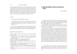 Comenzaré por la reflexión sobre un material fílmico breve y
muy antiguo. Se trata de dos operaciones quirúrgicas realizadas
por el doctor Alejandro Posadas en el Hospital de Clínicas de la
Universidad de Buenos Aires a fines del siglo XIX.
Estas imágenes son los registros más remotos que existen en
nuestro país –y que milagrosamente se conservan– de la relación
entre el cine y la enseñanza.
Poco se sabe acerca de las circunstancias de rodaje de estas
películas llamadas “Operación de quiste hidatídico de pulmón”
y “Operación de hernia inguinal”. Sabemos que el doctor Posa-
das las encargó para enseñar a sus alumnos ambas técnicas qui-
rúrgicas desarrolladas por él. Sabemos, también, que cada una
de las intervenciones duraba unos pocos minutos y que la com-
plejidad de los detalles que pretendía explicar a sus discípulos
ponía en riesgo la tarea médica.1 Sin embargo, estos datos no al-
canzan para dimensionar adecuadamente la actitud vanguardista
y casi extravagante que significaba en aquella época echar mano
al cinematógrafo y utilizarlo como recurso didáctico. Como mé-
dico y como docente Posadas fue un precursor. También fue pre-
cursor como cineasta. Porque entre 1897 y 1900 (que son apro-
tras conclusiones de adultos, con todo eso que hace que cada vez
sea más difícil mirar a un niño. Se trata, en definitiva, de tratar de
acceder a lo que sólo el cine puede dar, según la cita de Bazin que
he desgranado anteriormente, a un cara a cara con el rostro enig-
mático de la infancia, con el rostro indescifrable y mudo que no
representa nada, que no da testimonio de nada, que nos enfrenta,
que nos mira, y que nos escapa, sobre todo que nos escapa.
5. CODA
La última cita será de Serge Daney (1983):
En cuanto al cine, me doy cuenta muy bien de por qué lo he
adoptado: para que él me adopte a su vez. Para que él me enseñe a
palpar incansablemente, con la mirada, a qué distancia de mí co-
mienza el otro.
Tal vez sea ésa la relación entre el cine y la infancia: la crea-
ción, a través de la mirada, de una distancia, seguramente infran-
queable, entre el silencio de los niños y todas nuestras palabras.
REFERENCIAS BIBLIOGRÁFICAS
Agamben, Giorgio: Infancia e historia, Buenos Aires, Adriana Hidalgo
Editora, 2001.
Badiou, Alan: “El cine como experiencia filosófica”, en Gerardo Yoel
(comp.), Pensar el cine I. Imagen, ética y filosofía, Buenos Aires,
Manantial, 2004.
Bazin, André: ¿Qué es el cine?, Barcelona, RIALP, 1999.
Daney, S.: La rampe, París, Cahiers/Gallimard, l983.
Deleuze, Gilles: La imagen tiempo. Estudios sobre cine II, Barcelona,
Paidós, 1987.
Rancière, Jacques: La división de lo sensible. Estética y política, Sala-
manca, Centro de Arte de Salamanca, 2002.
Rossellini, Roberto: Le cinema revelee, París, Cahiers/Etoile, l984 [trad.
cast.: Alain Bergala (comp.), El cine revelado, Barcelona, Paidós,
2000].
Wenders, Wim: El acto de ver. Textos y conversaciones, Barcelona, Pai-
dós, 2005.
134 EDUCAR LA MIRADA
7. QUÉ HACEMOS CON EL CINE EN EL
AULA
Diana Paladino
1. “La celeridad de la acción (tres minutos y medio de película) es la del
tiempo real que duraba la operación [de quiste hidatídico de pulmón], dada la
imposibilidad de aportarle al paciente asistencia respiratoria mecánica. Como
anestésico se utilizaba habitualmente el cloroformo” (Guillermo Caneto et al.,
1996).
 