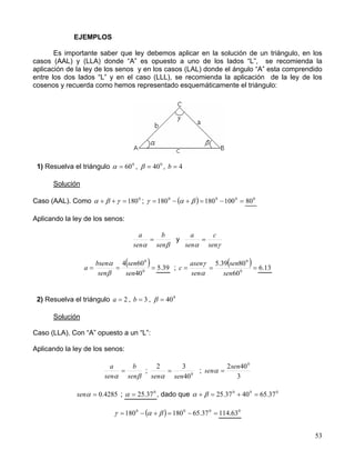 53
EJEMPLOS
Es importante saber que ley debemos aplicar en la solución de un triángulo, en los
casos (AAL) y (LLA) donde “A” es opuesto a uno de los lados “L”, se recomienda la
aplicación de la ley de los senos y en los casos (LAL) donde el ángulo “A” esta comprendido
entre los dos lados “L” y en el caso (LLL), se recomienda la aplicación de la ley de los
cosenos y recuerda como hemos representado esquemáticamente el triángulo:
1) Resuelva el triángulo 0
60=α , 0
40=β , 4=b
Solución
Caso (AAL). Como 0
180=++ γβα ; ( ) =−=+−= 000
100180180 βαγ 0
80
Aplicando la ley de los senos:
βα sen
b
sen
a
= y
γα sen
c
sen
a
=
( )=== 0
0
40
604
sen
sen
sen
bsen
a
β
α
39.5 ;
( )=== 0
0
60
8039.5
sen
sen
sen
asen
c
α
γ
13.6
2) Resuelva el triángulo 2=a , 3=b , 0
40=β
Solución
Caso (LLA). Con “A” opuesto a un “L”:
Aplicando la ley de los senos:
βα sen
b
sen
a
= ; 0
40
32
sensen
=
α
;
3
402 0
sen
sen =α
4285.0=αsen ; 0
37.25=α , dado que 000
37.654037.25 =+=+ βα
( ) =−=+−= 000
37.65180180 βαγ 0
63.114
 