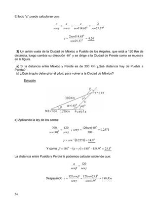 54
El lado “c” puede calcularse con:
αγ sen
a
sen
c
= ; 00
37.25
2
63.114 sensen
c
=
== 0
0
37.25
63.1142
sen
sen
c 24.4
3) Un avión vuela de la Ciudad de México a Puebla de los Angeles, que está a 120 Km de
distancia, luego cambia su dirección 0
40 y se dirige a la Ciudad de Perote como se muestra
en la figura.
a) Si la distancia entre México y Perote es de 300 Km ¿Qué distancia hay de Puebla a
Perote?
b) ¿Qué ángulo debe girar el piloto para volver a la Ciudad de México?
Solución
a) Aplicando la ley de los senos:
γsensen
120
140
300
0
= ; 2571.0
300
140120 0
==
sen
senγ
( )== −
2571.01
senγ 0
9.14
Y como ( ) =−=+−= 000
9.154180180 γαβ 0
1.25
La distancia entre Puebla y Perote la podemos calcular sabiendo que:
γβ sensen
a 120
=
Despejando === 0
0
9.14
1.25120120
sen
sen
sen
sen
a
γ
β
Km198
 