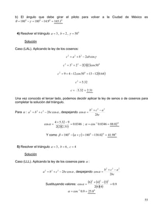 55
b) El ángulo que debe girar el piloto para volver a la Ciudad de México es
=−=−= 000
9.14180180 γθ 0
1.165
4) Resolver el triángulo 3=a , 2=b , 0
50=γ
Solución
Caso (LAL). Aplicando la ley de los cosenos:
γcos2222
abbac −+=
( )( ) 0222
50cos23223 −+=c
( )64.0121350cos1249 02
−=−+=c
32.52
=c
== 32.5c 31.2
Una vez conocido el tercer lado, podemos decidir aplicar la ley de senos o de cosenos para
completar la solución del triángulo.
Para α : αcos2222
bccba −+= , despejando
bc
acb
2
cos
222
−+
=α
( )( )
0346.0
31.222
932.54
cos =
−+
=α ; == −
0346.0cos 1
α 0
02.88
Y como ( ) =−=+−= 000
02.138180180 γαβ 0
98.41
5) Resolver el triángulo 3=a , 6=b , 4=c
Solución
Caso (LLL). Aplicando la ley de los cosenos para α :
αcos2222
bccba −+= , despejando
bc
acb
2
cos
222
−+
=α
Sustituyendo valores:
( ) ( ) ( )
( )( )
9.0
462
346
cos
222
=
−+
=α
== −
9.0cos 1
α 0
8.25
 