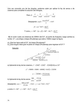 56
Una vez conocido uno de los ángulos, podemos optar por aplicar la ley de senos o de
cosenos para completar la solución del triángulo.
Para β :
βα sen
b
sen
a
= ;
βsensen
6
8.25
3
0
=
Despejando 87.0
3
8.256 0
==
sen
senβ
== −
87.01
senβ 0
5.60
Y como ( ) =−=+−= 000
3.86180180 βαγ 0
7.93
6) Un avión vuela una distancia de 300Km del D.F. al puerto de Acapulco, luego cambia su
rumbo 0
50 y se dirige a Ixtapa Zihuatanejo que está a 100Km según la figura.
a) ¿Qué tan lejos está el D.F. de Ixtapa Zihuatanejo?
b) ¿Qué ángulo debe girar el piloto en Ixtapa Zihuatanejo para regresar al D.F.?
Solución
a) Aplicando la ley de los cosenos ( ) ( ) ( )( ) 0222
130cos1003002100300 −+=a
( ) 138580643.06000010000900002
=−−+=a
== 138580a Km26.372
b) Aplicando la ley de los senos 0
130
26.372300
sensen
=
γ
despejando 62.0
26.372
130300 0
==
sen
senγ ; 01
3.3862.0 == −
senγ
y como =−=−= 000
3.38180180 γθ 0
7.141
 