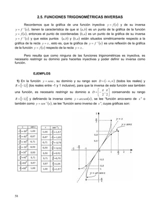 58
2.5. FUNCIONES TRIGONOMÉTRICAS INVERSAS
Recordemos que la gráfica de una función inyectiva ( )xfy = y de su inversa
( )xfy 1−
= , tienen la característica de que si ( )ba, es un punto de la gráfica de la función
( )xfy = , entonces el punto de coordenadas ( )ab, es un punto de la gráfica de su inversa
( )xfy 1−
= y que estos puntos ( )ba, y ( )ab, están situados simétricamente respecto a la
gráfica de la recta xy = , esto es, que la gráfica de ( )xfy 1−
= es una reflexión de la gráfica
de la función ( )xfy = respecto de la recta xy = .
Pero resulta que como ninguna de las funciones trigonométricas es inyectiva, es
necesario restringir su dominio para hacerlas inyectivas y poder definir su inversa como
función.
EJEMPLOS
1) En la función senxy = , su dominio y su rango son ( )∞∞−= ,D (todos los reales) y
[ ]1,1−=R (los reales entre -1 y 1 inclusive), para que la inversa de esta función sea también
una función, es necesario restringir su dominio a 



−=
2
,
2
ππ
D conservando su rango
[ ]1,1−=R y definiendo la inversa como ( )xarcseny = , se lee “función arco-seno de x ” o
también como ( )xseny 1−
= , se lee “función seno inverso de x ”, cuyas gráficas son:
 